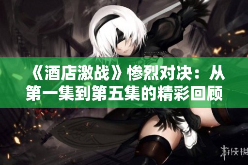 《酒店激战》惨烈对决：从第一集到第五集的精彩回顾与分析