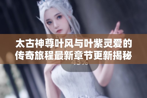 太古神尊叶风与叶紫灵爱的传奇旅程最新章节更新揭秘