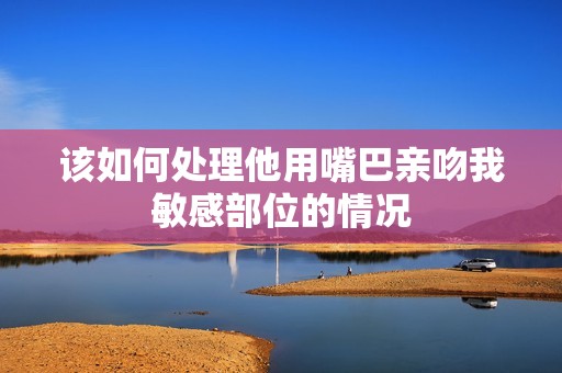 该如何处理他用嘴巴亲吻我敏感部位的情况