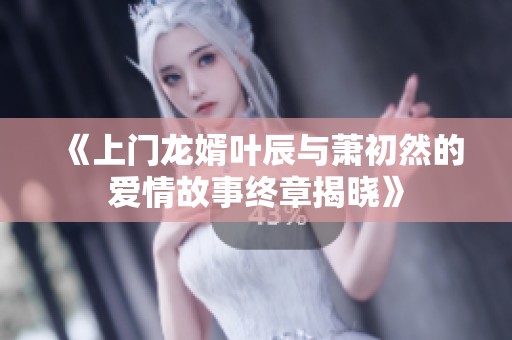 《上门龙婿叶辰与萧初然的爱情故事终章揭晓》