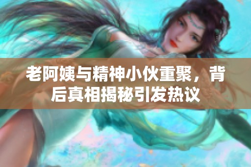 老阿姨与精神小伙重聚，背后真相揭秘引发热议