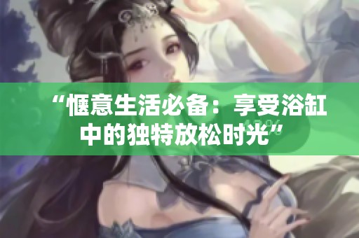 “惬意生活必备：享受浴缸中的独特放松时光”