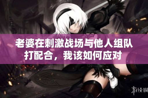老婆在刺激战场与他人组队打配合，我该如何应对 