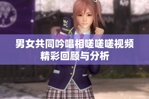 男女共同吟唱相嗟嗟嗟视频精彩回顾与分析