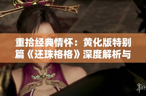 重拾经典情怀：黄化版特别篇《还珠格格》深度解析与回顾