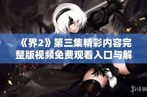 《界2》第三集精彩内容完整版视频免费观看入口与解析