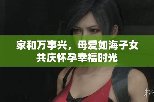 家和万事兴，母爱如海子女共庆怀孕幸福时光