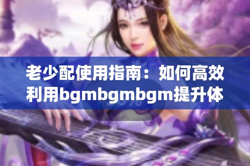 老少配使用指南：如何高效利用bgmbgmbgm提升体验