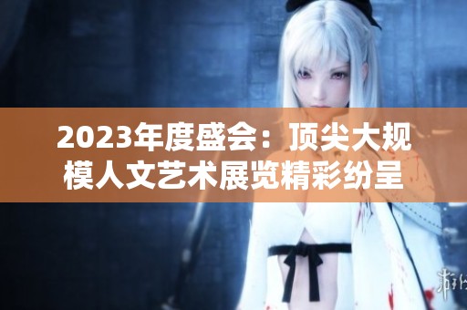 2023年度盛会：顶尖大规模人文艺术展览精彩纷呈