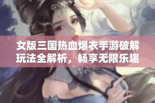 女版三国热血爆衣手游破解玩法全解析，畅享无限乐趣