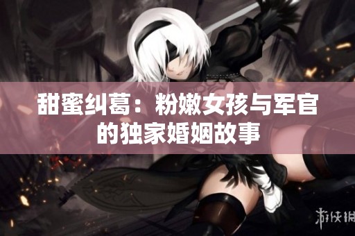 甜蜜纠葛：粉嫩女孩与军官的独家婚姻故事