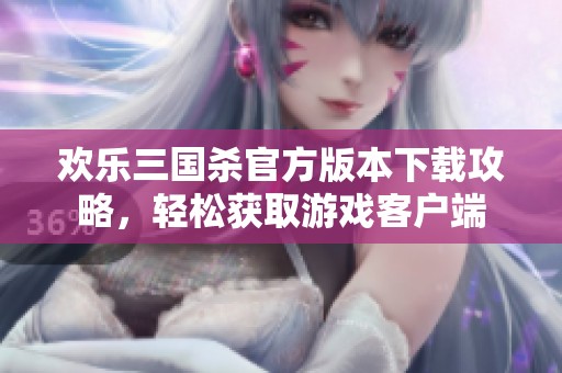 欢乐三国杀官方版本下载攻略，轻松获取游戏客户端