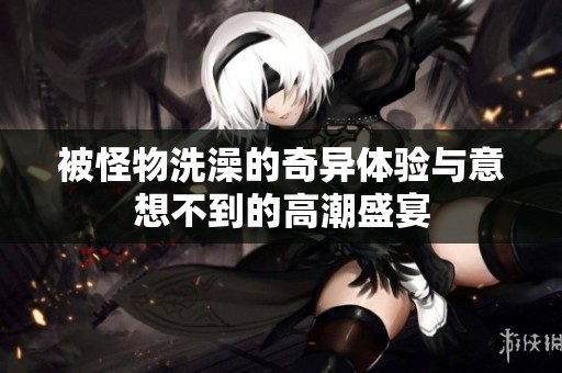 被怪物洗澡的奇异体验与意想不到的高潮盛宴
