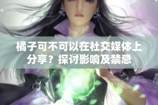橘子可不可以在社交媒体上分享？探讨影响及禁忌