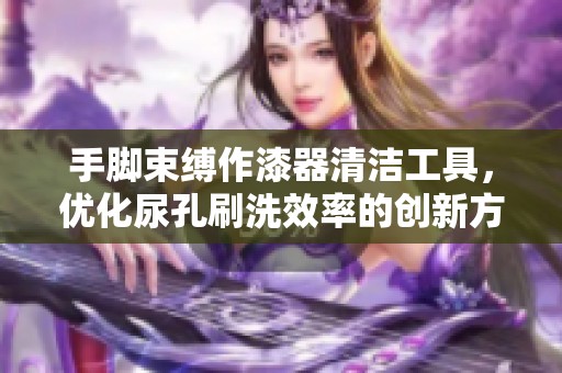手脚束缚作漆器清洁工具，优化尿孔刷洗效率的创新方法