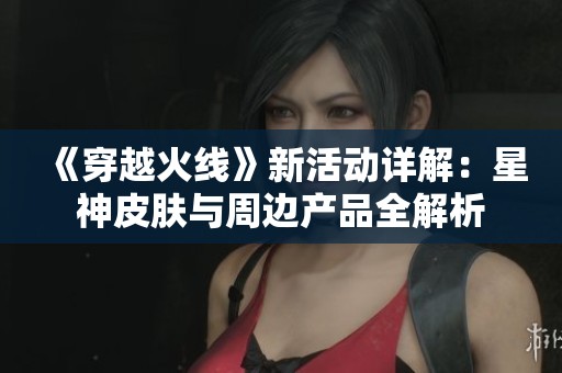 《穿越火线》新活动详解：星神皮肤与周边产品全解析