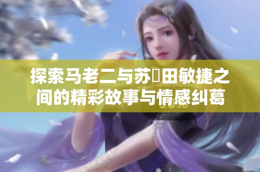 探索马老二与苏玥田敏捷之间的精彩故事与情感纠葛
