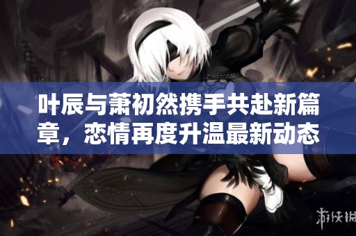 叶辰与萧初然携手共赴新篇章，恋情再度升温最新动态解读