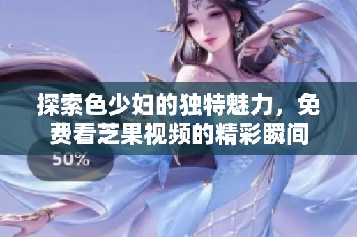 探索色少妇的独特魅力，免费看芝果视频的精彩瞬间