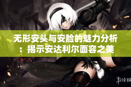 无形安头与安脸的魅力分析：揭示安达利尔面容之美