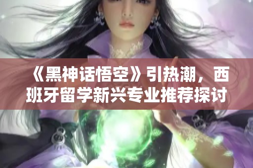 《黑神话悟空》引热潮，西班牙留学新兴专业推荐探讨