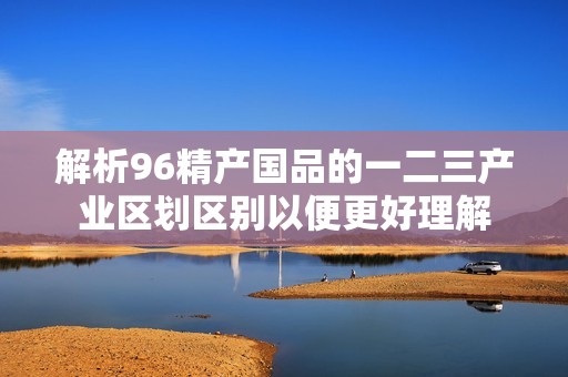 解析96精产国品的一二三产业区划区别以便更好理解