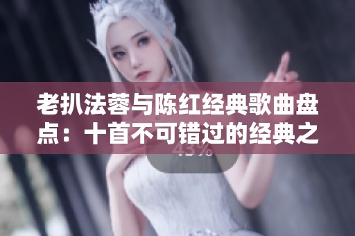 老扒法蓉与陈红经典歌曲盘点：十首不可错过的经典之作