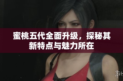 蜜桃五代全面升级，探秘其新特点与魅力所在