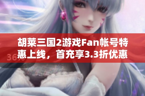 胡莱三国2游戏Fan帐号特惠上线，首充享3.3折优惠！
