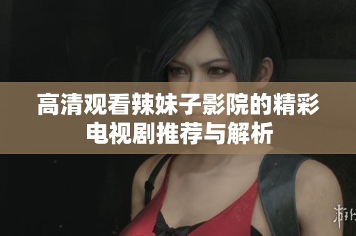 高清观看辣妹子影院的精彩电视剧推荐与解析