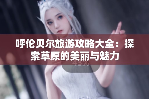 呼伦贝尔旅游攻略大全：探索草原的美丽与魅力