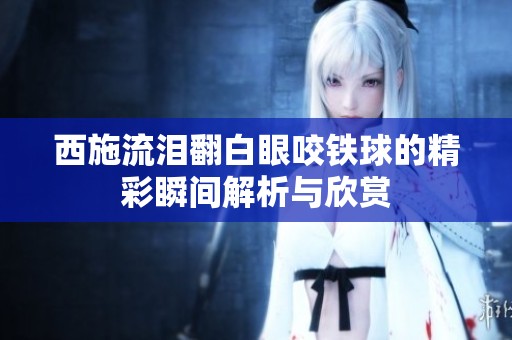 西施流泪翻白眼咬铁球的精彩瞬间解析与欣赏