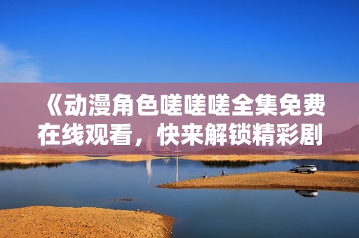 《动漫角色嗟嗟嗟全集免费在线观看，快来解锁精彩剧情》