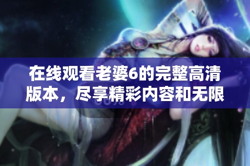 在线观看老婆6的完整高清版本，尽享精彩内容和无限乐趣
