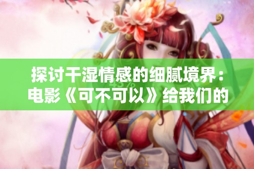 探讨干湿情感的细腻境界：电影《可不可以》给我们的启示