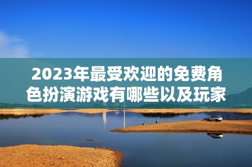 2023年最受欢迎的免费角色扮演游戏有哪些以及玩家评价