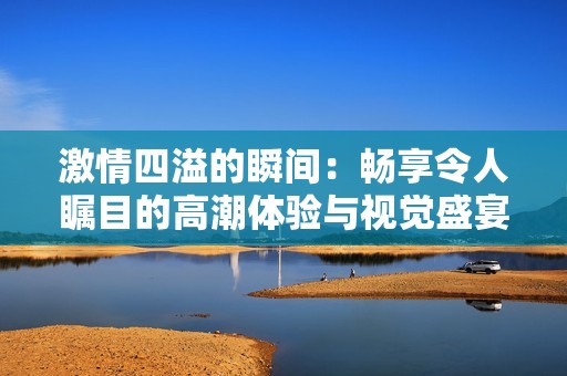 激情四溢的瞬间：畅享令人瞩目的高潮体验与视觉盛宴