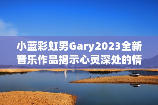 小蓝彩虹男Gary2023全新音乐作品揭示心灵深处的情感旅程
