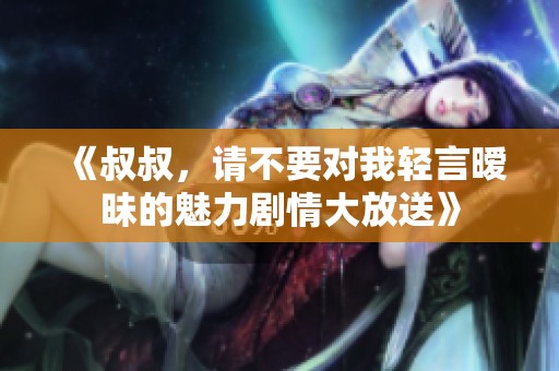 《叔叔，请不要对我轻言暧昧的魅力剧情大放送》