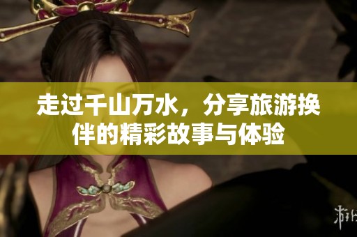 走过千山万水，分享旅游换伴的精彩故事与体验
