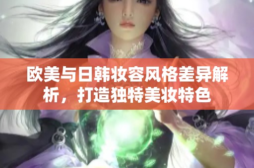 欧美与日韩妆容风格差异解析，打造独特美妆特色