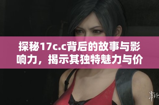 探秘17c.c背后的故事与影响力，揭示其独特魅力与价值