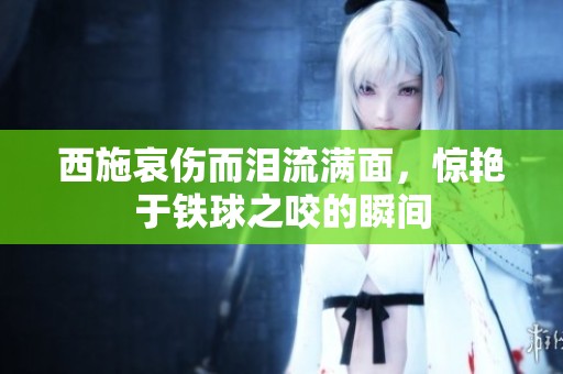 西施哀伤而泪流满面，惊艳于铁球之咬的瞬间