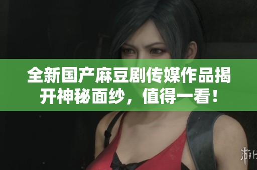 全新国产麻豆剧传媒作品揭开神秘面纱，值得一看！