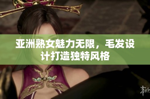 亚洲熟女魅力无限，毛发设计打造独特风格