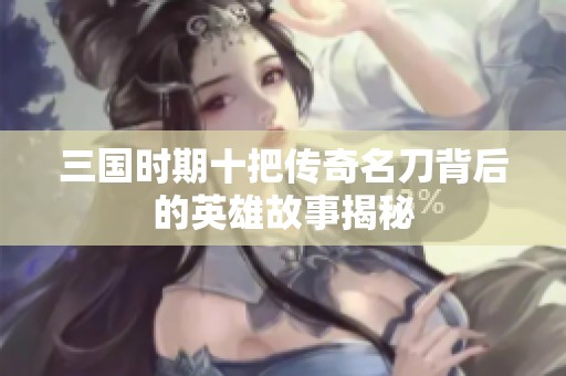 三国时期十把传奇名刀背后的英雄故事揭秘