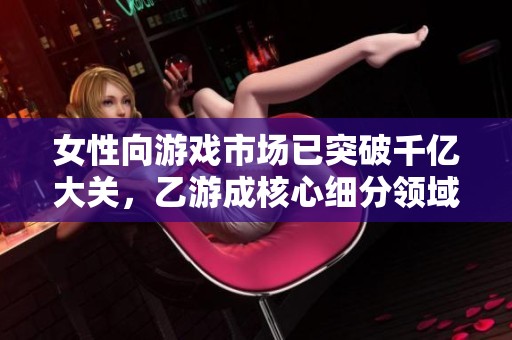 女性向游戏市场已突破千亿大关，乙游成核心细分领域