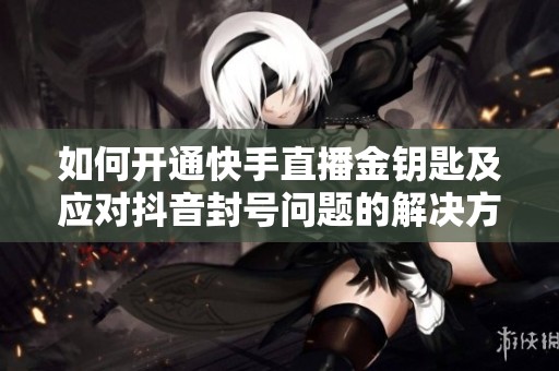 如何开通快手直播金钥匙及应对抖音封号问题的解决方案