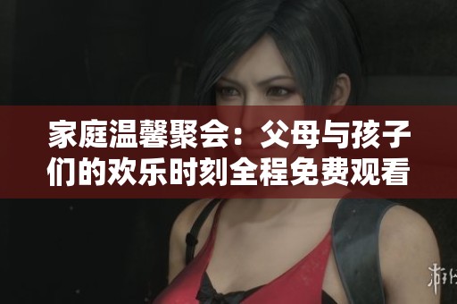 家庭温馨聚会：父母与孩子们的欢乐时刻全程免费观看