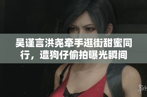 吴谨言洪尧牵手逛街甜蜜同行，遭狗仔偷拍曝光瞬间